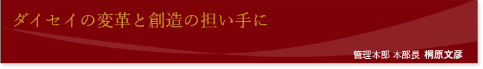 「ダイセイの変革と創造の担い手に」 管理本部 本部長 桐原文彦